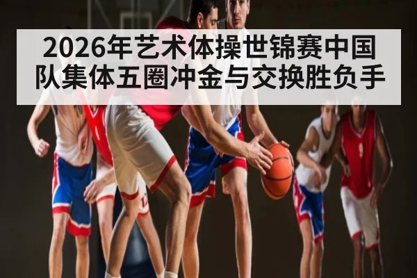 2026年艺术体操世锦赛中国队集体五圈冲金与交换胜负手 | Starrysky Spor